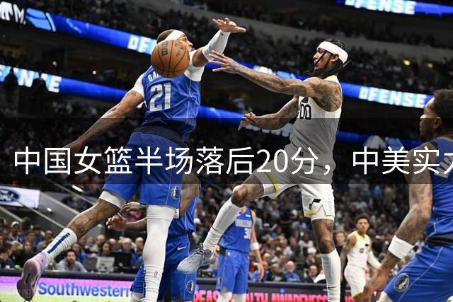 中国女篮半场落后20分，中美实力差距有多深？